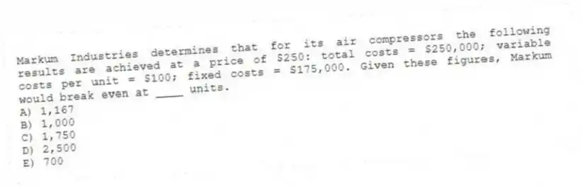 Markum Industries determines that for its air compressors the following results are achieved at a price of $250: total costs = $250,000; variable costs per unit = $100; fixed costs = $175,000. Given these figures, Markum would break even at ____ units.
A) 1,167
B) 1,000
C) 1,750
D) 2,500
E) 700