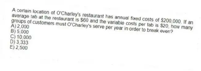 A certain location of O'Charley's restaurant has annual fixed costs of $200,000. If an average tab at the restaurant is $60 and the variable costs per tab is $20, how many groups of customers must O'Charley's serve per year in order to break even?
A) 2,000
B) 5,000
C) 10,000
D) 3,333
E) 2,500