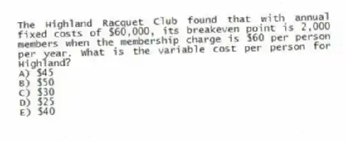 The Highland Racquet Club found that with annual fixed costs of $60,000, its breakeven point is 2,000 members when the membership charge is $60 per person per year. What is the variable cost per person for Highland?
A) $45
B) $50
C) $30
D) $25
E) $40