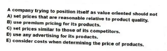 A company trying to position itself as value oriented should not
A) set prices that are reasonable relative to product quality.
B) use premium pricing for its products.
C) set prices similar to those of its competitors.
D) use any advertising for its products.
E) consider costs when determining the price of products.