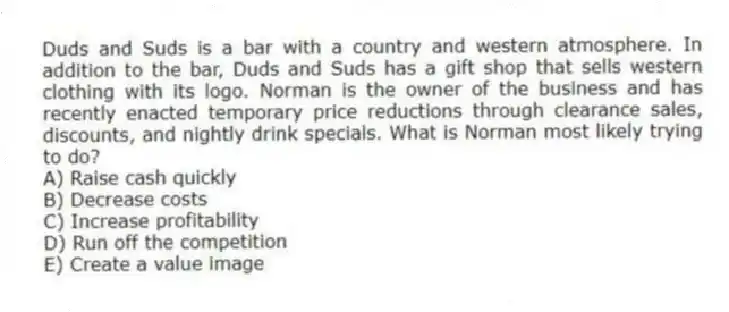 Duds and Suds is a bar with a country and western atmosphere. In addition to the bar, Duds and Suds has a gift shop that sells western clothing with its logo. Norman is the owner of the business and has recently enacted temporary price reductions through clearance sales, discounts, and nightly drink specials. What is Norman most likely trying to do?
A) Raise cash quickly
B) Decrease costs
C) Increase profitability
D) Run off the competition
E) Create a value image