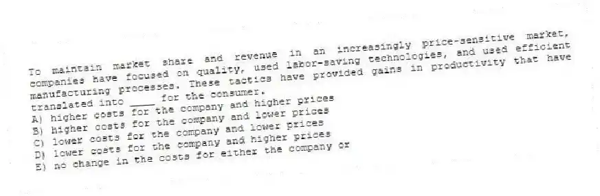 To maintain market share and revenue in an increasingly price-sensitive market, companies have focused on quality, used labor-saving technologies, and used efficient manufacturing processes. These tactics have provided gains in productivity that have translated into ____ for the consumer.
A) higher costs for the company and higher prices
B) higher costs for the company and lower prices
C) lower costs for the company and lower prices
D) lower costs for the company and higher prices
E) no change in the costs for either the company or