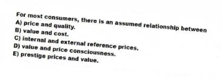 For most consumers, there is an assumed relationship between
A) price and quality.
B) value and cost.
C) internal and external reference prices.
D) value and price consciousness.
E) prestige prices and value.