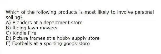 Which of the following products is most likely to involve personal selling?
A) Blenders at a department store
B) Riding lawn mowers
C) Kindle Fire
D) Picture frames at a hobby supply store
E) Footballs at a sporting goods store