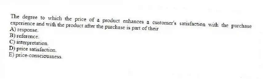The degree to which the price of a product enhances a customer's satisfaction with the purchase experience and with the product after the purchase is part of their
A) response.
B) reference.
C) interpretation.
D) price satisfaction.
E) price-consciousness.