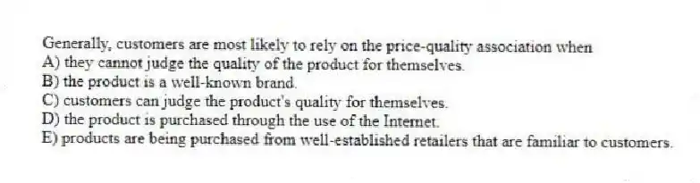 Generally, customers are most likely to rely on the price-quality association when
A) they cannot judge the quality of the product for themselves.
B) the product is a well-known brand.
C) customers can judge the product's quality for themselves.
D) the product is purchased through the use of the Internet.
E) products are being purchased from well-established retailers that are familiar to customers.