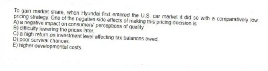 To gain market share, when Hyundai first entered the U.S. car market it did so with a comparatively low pricing strategy. One of the negative side effects of making this pricing decision is
A) a negative impact on consumers' perceptions of quality.
B) difficulty lowering the prices later.
C) a high return on investment level affecting tax balances owed.
D) poor survival chances.
E) higher developmental costs.