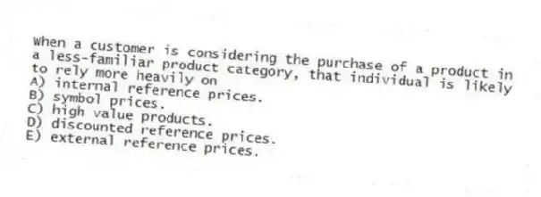 When a customer is considering the purchase of a product in a less-familiar product category, that individual is likely to rely more heavily on
A) internal reference prices.
B) symbol prices.
C) high value products.
D) discounted reference prices.
E) external reference prices.