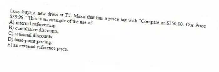 Lucy buys a new dress at T.J. Maxx that has a price tag with "Compare at $150.00. Our Price $89.99." This is an example of the use of
A) internal referencing.
B) cumulative discounts.
C) seasonal discounts.
D) base-point pricing.
E) an external reference price.