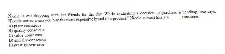 Nicole is out shopping with her friends for the day. While evaluating a decision to purchase a handbag, she says, "People notice when you buy the most expensive brand of a product." Nicole is most likely a _____ consumer.
A) price-conscious
B) quality-conscious
C) value-conscious
D) socially-conscious
E) prestige-sensitive