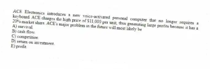 ACE Electronics introduces a new voice-activated personal computer that no longer requires a keyboard. ACE charges the high price of $11,000 per unit, thus generating large profits because it has a 20% market share. ACE's major problem in the future will most likely be
A) survival.
B) cash flow.
C) competition.
D) return on investment.
E) profit.