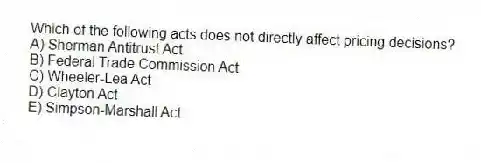 Which of the following acts does not directly affect pricing decisions?
A) Sherman Antitrust Act
B) Federal Trade Commission Act
C) Wheeler-Lea Act
D) Clayton Act
E) Simpson-Marshall Act