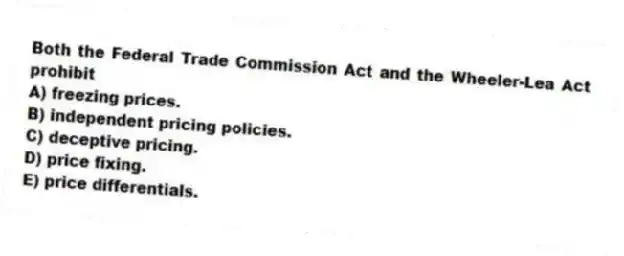 Both the Federal Trade Commission Act and the Wheeler-Lea Act prohibit
A) freezing prices.
B) independent pricing policies.
C) deceptive pricing.
D) price fixing.
E) price differentials.