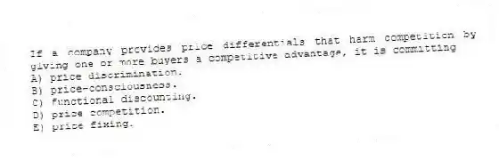 If a company provides price differentials that harm competition by giving one or more buyers a competitive advantage, it is committing
A) price discrimination.
B) price-consciousness.
C) functional discounting.
D) price competition.
E) price fixing.