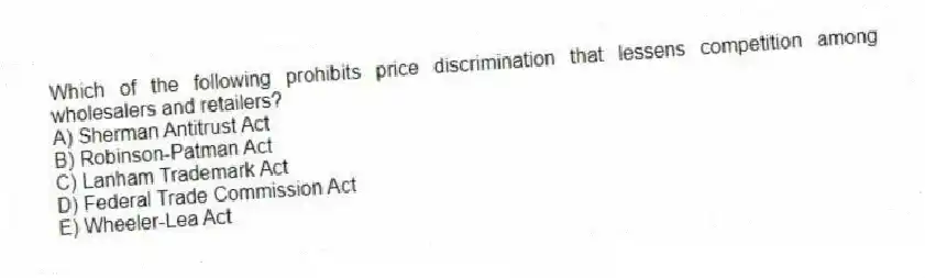 Which of the following prohibits price discrimination that lessens competition among wholesalers and retailers?
A) Sherman Antitrust Act
B) Robinson-Patman Act
C) Lanham Trademark Act
D) Federal Trade Commission Act
E) Wheeler-Lea Act