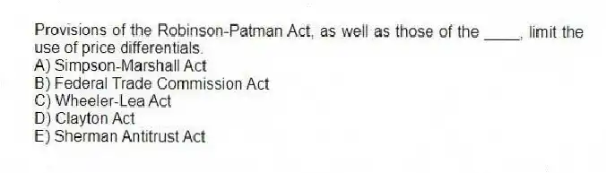 Provisions of the Robinson-Patman Act, as well as those of the ____, limit the use of price differentials.
A) Simpson-Marshall Act
B) Federal Trade Commission Act
C) Wheeler-Lea Act
D) Clayton Act
E) Sherman Antitrust Act