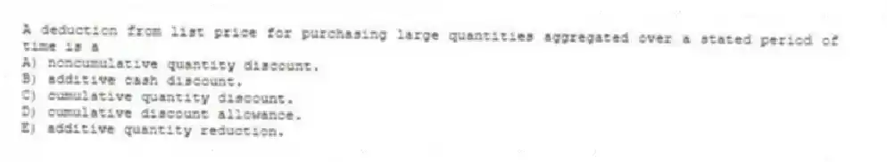 A deduction from list price for purchasing large quantities aggregated over a stated period of time is a
A) noncumulative quantity discount.
B) additive cash discount.
C) cumulative quantity discount.
D) cumulative discount allowance.
E) additive quantity reduction.