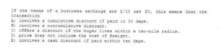If the terms of a business exchange are 2/10 net 30, this means that the transaction
A) involves a cumulative discount if paid in 30 days.
B) involves a noncumulative discount.
C) offers a discount if the buyer lives within a ten-mile radius.
D) price does not include the cost of freight.
E) involves a cash discount if paid within ten days.