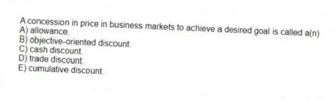 A concession in price in business markets to achieve a desired goal is called a(n)
A) allowance.
B) objective-oriented discount.
C) cash discount.
D) trade discount.
E) cumulative discount.