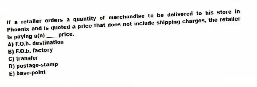 If a retailer orders a quantity of merchandise to be delivered to his store in Phoenix and is quoted a price that does not include shipping charges, the retailer is paying a(n) ____ price.
A) F.O.b. destination
B) F.O.b. factory
C) transfer
D) postage-stamp
E) base-point