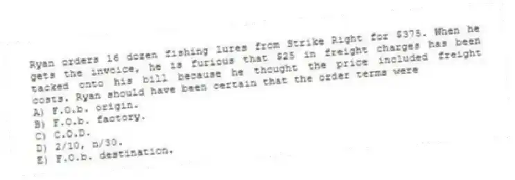 Ryan orders 16 dozen fishing lures from Strike Right for $375. When he gets the invoice, he is furious that $25 in freight charges has been tacked onto his bill because he thought the price included freight costs. Ryan should have been certain that the order terms were
A) F.O.b. origin.
B) F.O.b. factory.
C) C.O.D.
D) 2/10, n/30.
E) F.O.b. destination.