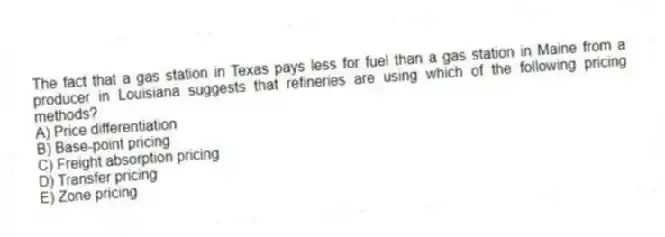 The fact that a gas station in Texas pays less for fuel than a gas station in Maine from a producer in Louisiana suggests that refineries are using which of the following pricing methods?
A) Price differentiation
B) Base-point pricing
C) Freight absorption pricing
D) Transfer pricing
E) Zone pricing