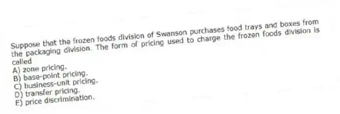 Suppose that the frozen foods division of Swanson purchases food trays and boxes from the packaging division. The form of pricing used to charge the frozen foods division is called
A) zone pricing.
B) base-point pricing.
C) business-unit pricing.
D) transfer pricing.
E) price discrimination.