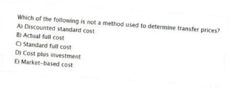 Which of the following is not a method used to determine transfer prices?
A) Discounted standard cost
B) Actual full cost
C) Standard full cost
D) Cost plus investment
E) Market-based cost