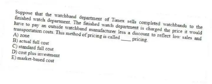 Suppose that the watchband department of Timex sells completed watchbands to the finished watch department. The finished watch department is charged the price it would have to pay an outside watchband manufacturer less a discount to reflect low sales and transportation costs. This method of pricing is called ____ pricing.
A) zone
B) actual full cost
C) standard full cost
D) cost plus investment
E) market-based cost