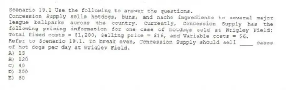 Scenario 19.1 Use the following to answer the questions.
Concession Supply sells hotdogs, buns, and nacho ingredients to several major league ballparks across the country. Currently, Concession Supply has the following pricing information for one case of hotdogs sold at Wrigley Field: Total fixed costs = $1,200, Selling price = $16, and Variable costs = $6.
Refer to Scenario 19.1. To break even, Concession Supply should sell ____ cases of hot dogs per day at Wrigley Field.
A) 13
B) 120
C) 40
D) 200
E) 60