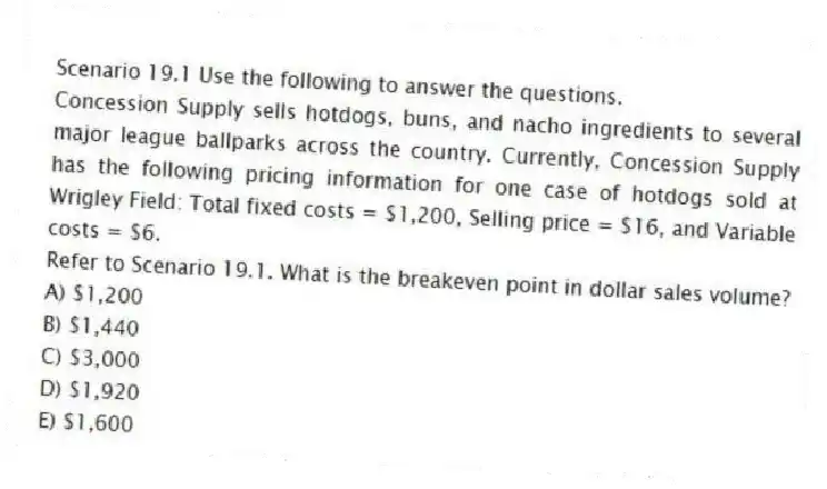 Scenario 19.1 Use the following to answer the questions.
Concession Supply sells hotdogs, buns, and nacho ingredients to several major league ballparks across the country. Currently, Concession Supply has the following pricing information for one case of hotdogs sold at Wrigley Field: Total fixed costs = $1,200, Selling price = $16, and Variable costs = $6.
Refer to Scenario 19.1. What is the breakeven point in dollar sales volume?
A) $1,200
B) $1,440
C) $3,000
D) $1,920
E) $1,600