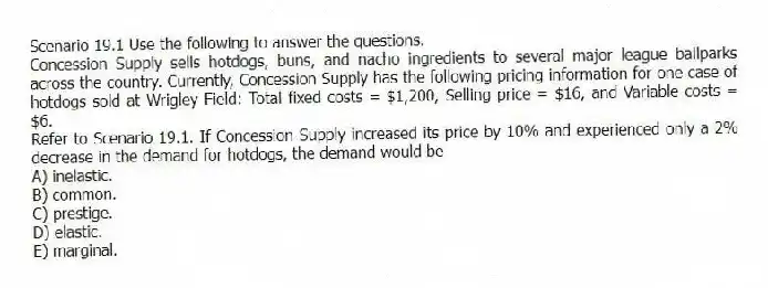 Scenario 19.1 Use the following to answer the questions.
Concession Supply sells hotdogs, buns, and nacho ingredients to several major league ballparks across the country. Currently, Concession Supply has the following pricing information for one case of hotdogs sold at Wrigley Field: Total fixed costs = $1,200, Selling price = $16, and Variable costs = $6.
Refer to Scenario 19.1. If Concession Supply increased its price by 10% and experienced only a 2% decrease in the demand for hotdogs, the demand would be
A) inelastic.
B) common.
C) prestige.
D) elastic.
E) marginal.