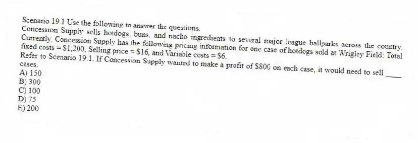 Scenario 19.1 Use the following to answer the questions.
Concession Supply sells hotdogs, buns, and nacho ingredients to several major league ballparks across the country. Currently, Concession Supply has the following pricing information for one case of hotdogs sold at Wrigley Field: Total fixed costs = $1,200, Selling price = $16, and Variable costs = $6.
Refer to Scenario 19.1. If Concession Supply wanted to make a profit of $800 on each case, it would need to sell ____ cases.
A) 150
B) 300
C) 100
D) 75
E) 200