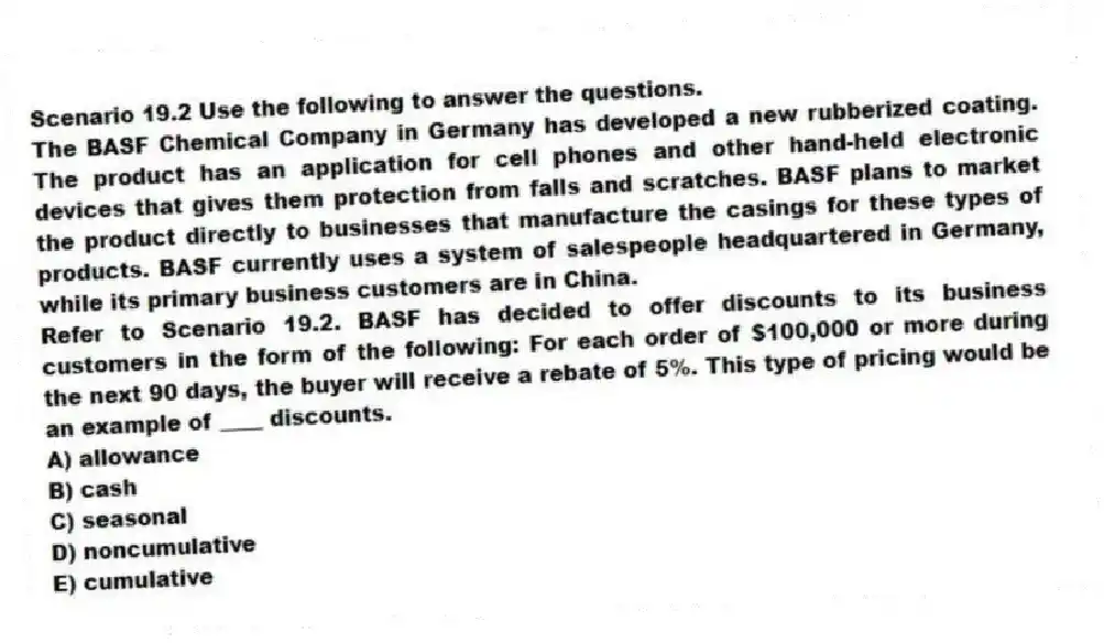 Scenario 19.2 Use the following to answer the questions.
The BASF Chemical Company in Germany has developed a new rubberized coating. The product has an application for cell phones and other hand-held electronic devices that gives them protection from falls and scratches. BASF plans to market the product directly to businesses that manufacture the casings for these types of products. BASF currently uses a system of salespeople headquartered in Germany, while its primary business customers are in China.
Refer to Scenario 19.2. BASF has decided to offer discounts to its business customers in the form of the following: For each order of $100,000 or more during the next 90 days, the buyer will receive a rebate of 5%. This type of pricing would be an example of ____ discounts.
A) allowance
B) cash
C) seasonal
D) noncumulative
E) cumulative