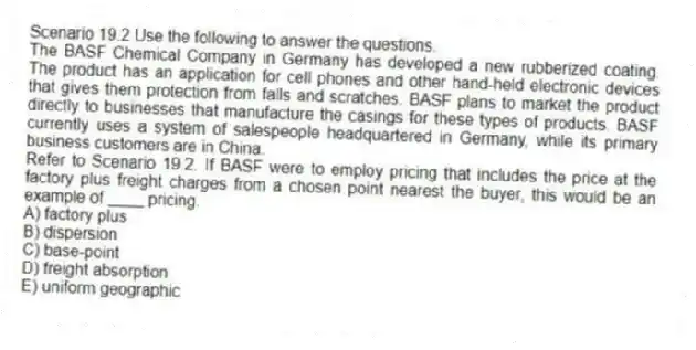 Scenario 19.2 Use the following to answer the questions.
The BASF Chemical Company in Germany has developed a new rubberized coating. The product has an application for cell phones and other hand-held electronic devices that gives them protection from falls and scratches. BASF plans to market the product directly to businesses that manufacture the casings for these types of products. BASF currently uses a system of salespeople headquartered in Germany, while its primary business customers are in China.
Refer to Scenario 19.2. If BASF were to employ pricing that includes the price at the factory plus freight charges from a chosen point nearest the buyer, this would be an example of ____ pricing.
A) factory plus
B) dispersion
C) base-point
D) freight absorption
E) uniform geographic