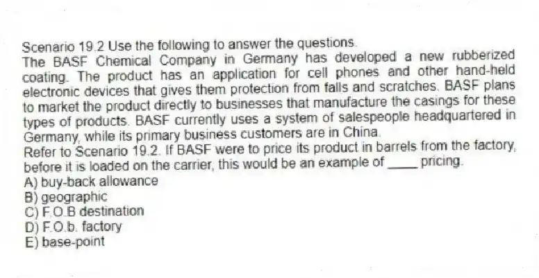 Scenario 19.2 Use the following to answer the questions.
The BASF Chemical Company in Germany has developed a new rubberized coating. The product has an application for cell phones and other hand-held electronic devices that gives them protection from falls and scratches. BASF plans to market the product directly to businesses that manufacture the casings for these types of products. BASF currently uses a system of salespeople headquartered in Germany, while its primary business customers are in China.
Refer to Scenario 19.2. If BASF were to price its product in barrels from the factory, before it is loaded on the carrier, this would be an example of ____ pricing.
A) buy-back allowance
B) geographic
C) F.O.B destination
D) F.O.b. factory
E) base-point