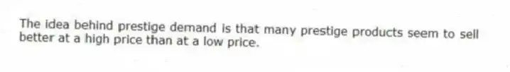 The idea behind prestige demand is that many prestige products seem to sell better at a high price than at a low price.