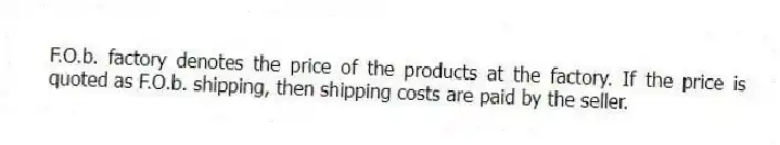 F.O.b. factory denotes the price of the products at the factory. If the price is quoted as F.O.b. shipping, then shipping costs are paid by the seller.