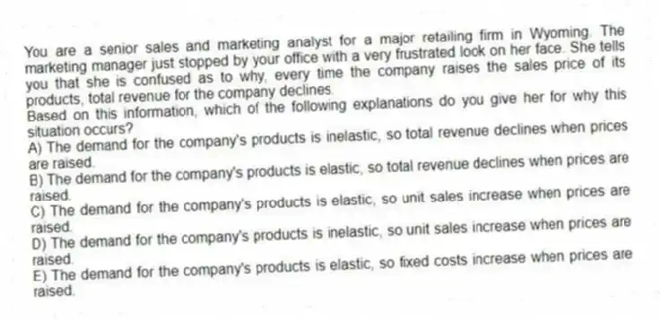 You are a senior sales and marketing analyst for a major retailing firm in Wyoming. The marketing manager just stopped by your office with a very frustrated look on her face. She tells you that she is confused as to why, every time the company raises the sales price of its products, total revenue for the company declines.
Based on this information, which of the following explanations do you give her for why this situation occurs?
A) The demand for the company's products is inelastic, so total revenue declines when prices are raised.
B) The demand for the company's products is elastic, so total revenue declines when prices are raised.
C) The demand for the company's products is elastic, so unit sales increase when prices are raised.
D) The demand for the company's products is inelastic, so unit sales increase when prices are raised.
E) The demand for the company's products is elastic, so fixed costs increase when prices are raised.