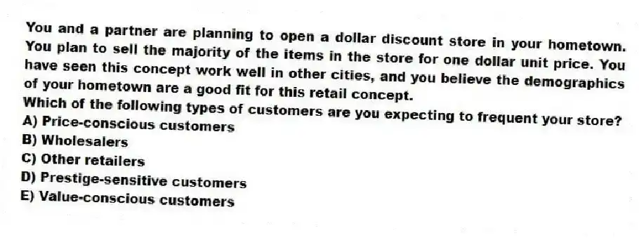 You and a partner are planning to open a dollar discount store in your hometown. You plan to sell the majority of the items in the store for one dollar unit price. You have seen this concept work well in other cities, and you believe the demographics of your hometown are a good fit for this retail concept.
Which of the following types of customers are you expecting to frequent your store?
A) Price-conscious customers
B) Wholesalers
C) Other retailers
D) Prestige-sensitive customers
E) Value-conscious customers