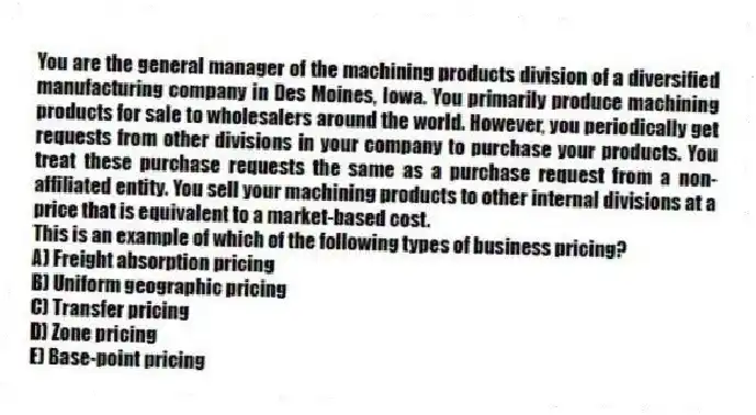 You are the general manager of the machining products division of a diversified manufacturing company in Des Moines, Iowa. You primarily produce machining products for sale to wholesalers around the world. However, you periodically get requests from other divisions in your company to purchase your products. You treat these purchase requests the same as a purchase request from a non-affiliated entity. You sell your machining products to other internal divisions at a price that is equivalent to a market-based cost.
This is an example of which of the following types of business pricing?
A) Freight absorption pricing
B) Uniform geographic pricing
C) Transfer pricing
D) Zone pricing
E) Base-point pricing