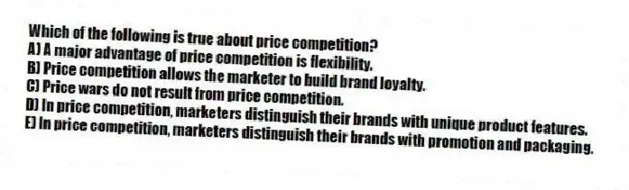Which of the following is true about price competition?
A) A major advantage of price competition is flexibility.
B) Price competition allows the marketer to build brand loyalty.
C) Price wars do not result from price competition.
D) In price competition, marketers distinguish their brands with unique product features.
E) In price competition, marketers distinguish their brands with promotion and packaging.