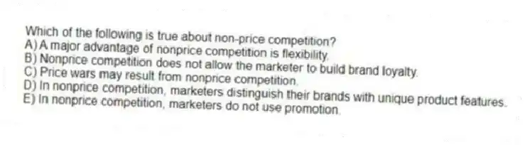 Which of the following is true about non-price competition?
A) A major advantage of nonprice competition is flexibility.
B) Nonprice competition does not allow the marketer to build brand loyalty.
C) Price wars may result from nonprice competition.
D) In nonprice competition, marketers distinguish their brands with unique product features.
E) In nonprice competition, marketers do not use promotion.