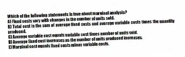 Which of the following statements is true about marginal analysis?
A) Fixed costs vary with changes in the number of units sold.
B) Total cost is the sum of average fixed costs and average variable costs times the quantity produced.
C) Average variable cost equals variable cost times number of units sold.
D) Average fixed cost increases as the number of units produced increases.
E) Marginal cost equals fixed costs minus variable costs.