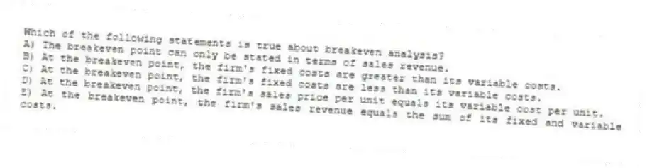 Which of the following statements is true about breakeven analysis?
A) The breakeven point can only be stated in terms of sales revenue.
B) At the breakeven point, the firm's fixed costs are greater than its variable costs.
C) At the breakeven point, the firm's fixed costs are less than its variable costs.
D) At the breakeven point, the firm's sales price per unit equals its variable cost per unit.
E) At the breakeven point, the firm's sales revenue equals the sum of its fixed and variable costs.