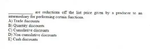 ____________ are reductions off the list price given by a producer to an intermediary for performing certain functions.
A) Trade discounts
B) Quantity discounts
C) Cumulative discounts
D) Non-cumulative discounts
E) Cash discounts