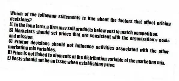 Which of the following statements is true about the factors that affect pricing decisions?
A) In the long term, a firm may sell products below cost to match competition.
B) Marketers should set prices that are consistent with the organization's goals and mission.
C) Pricing decisions should not influence activities associated with the other marketing mix variables.
D) Price is not linked to elements of the distribution variable of the marketing mix.
E) Costs should not be an issue when establishing price.