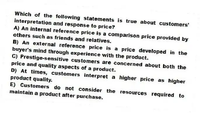 Which of the following statements is true about customers' interpretation and response to price?
A) An internal reference price is a comparison price provided by others such as friends and relatives.
B) An external reference price is a price developed in the buyer's mind through experience with the product.
C) Prestige-sensitive customers are concerned about both the price and quality aspects of a product.
D) At times, customers interpret a higher price as higher product quality.
E) Customers do not consider the resources required to maintain a product after purchase.