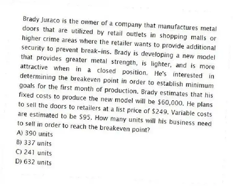 Brady Juraco is the owner of a company that manufactures metal doors that are utilized by retail outlets in shopping malls or higher crime areas where the retailer wants to provide additional security to prevent break-ins. Brady is developing a new model that provides greater metal strength, is lighter, and is more attractive when in a closed position. He's interested in determining the breakeven point in order to establish minimum goals for the first month of production. Brady estimates that his fixed costs to produce the new model will be $60,000. He plans to sell the doors to retailers at a list price of $249. Variable costs are estimated to be $95. How many units will his business need to sell in order to reach the breakeven point?
A) 390 units
B) 337 units
C) 241 units
D) 632 units