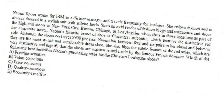Naomi Spoor works for IBM as a district manager and travels frequently for business. She enjoys fashion and is always dressed in a stylish suit with stiletto heels. She's an avid reader of fashion blogs and magazines and shops the high-end stores in New York City, Boston, Chicago, or Los Angeles when she's in those locations as part of her corporate travel. Naomi's favorite brand of shoe is Christian Louboutin, which features the distinctive red sole. Although the shoes cost over $900 per pair, Naomi has between four and six pairs in her closet and believes they are the most stylish and comfortable dress shoe. She also likes the subtle feature of the red soles, which are very distinctive and signify that the shoes are expensive and made by the famous French designer. Which of the following best describes Naomi's purchasing style for the Christian Louboutin shoes?
A) Prestige-sensitive
B) Value-conscious
C) Price-conscious
D) Quality-conscious
E) Economy-sensitive
